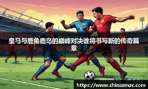 皇马与鹿角鹿岛的巅峰对决谁将书写新的传奇篇章